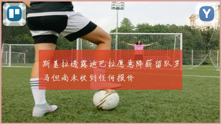 斯基拉透露迪巴拉愿意降薪留队罗马但尚未收到任何报价