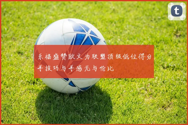 乐福盛赞欧文为联盟顶级低位得分手技巧与手感无与伦比