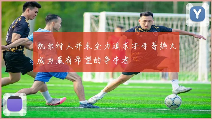 凯尔特人并未全力追求字母哥热火成为最有希望的争夺者