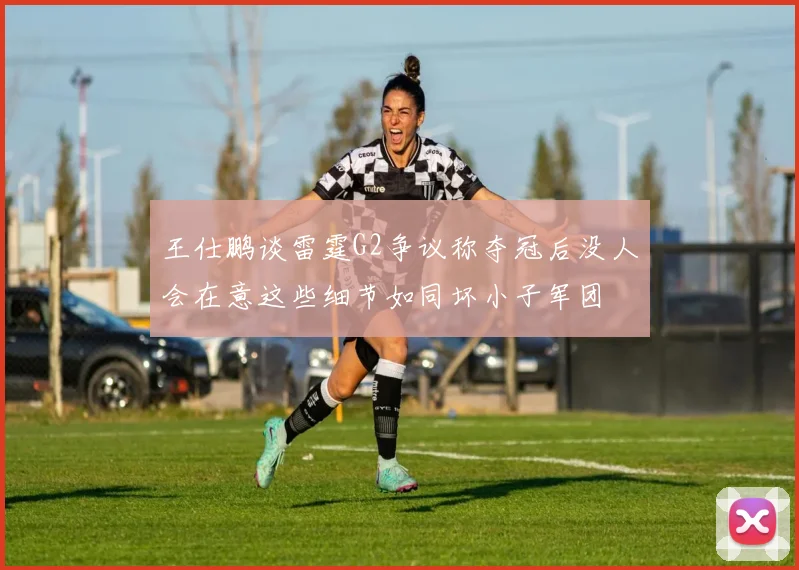 王仕鹏谈雷霆G2争议称夺冠后没人会在意这些细节如同坏小子军团