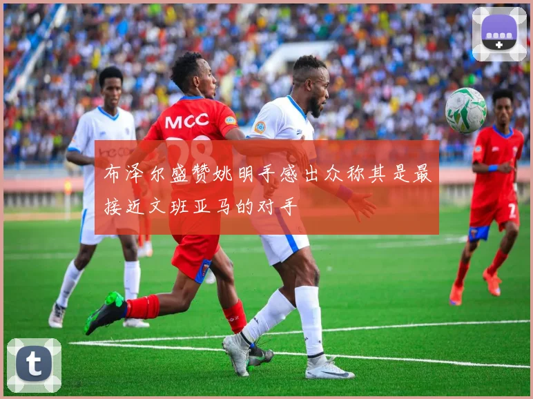 布泽尔盛赞姚明手感出众称其是最接近文班亚马的对手