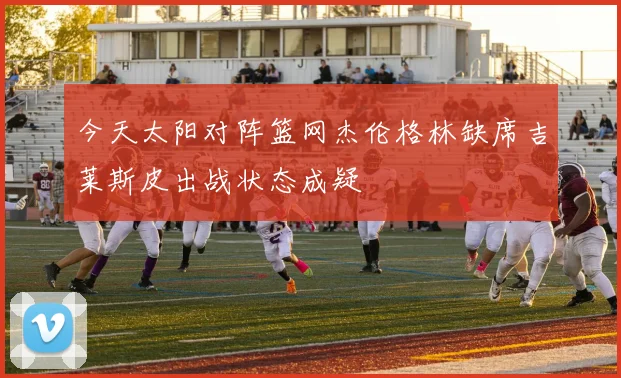 今天太阳对阵篮网杰伦格林缺席吉莱斯皮出战状态成疑