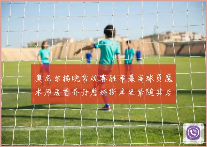 奥尼尔揭晓常规赛胜率最高球员魔术师居首乔丹詹姆斯库里紧随其后