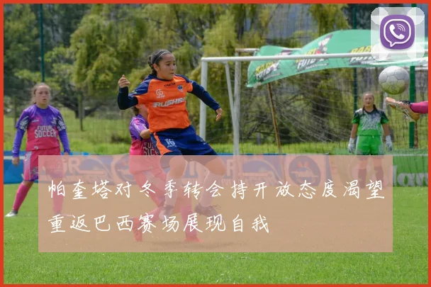 帕奎塔对冬季转会持开放态度渴望重返巴西赛场展现自我