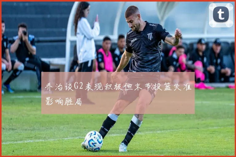 乔治谈G2表现积极但末节投篮失准影响胜局