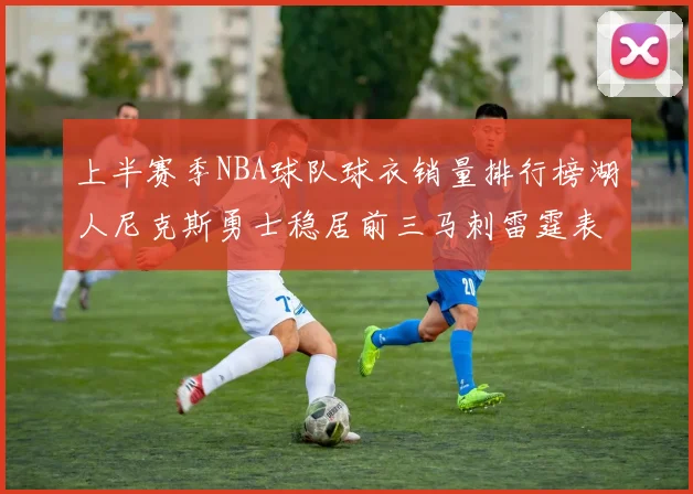 上半赛季NBA球队球衣销量排行榜湖人尼克斯勇士稳居前三马刺雷霆表现抢眼