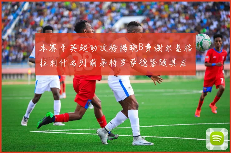 本赛季英超助攻榜揭晓B费谢尔基格拉利什名列前茅特罗萨德紧随其后