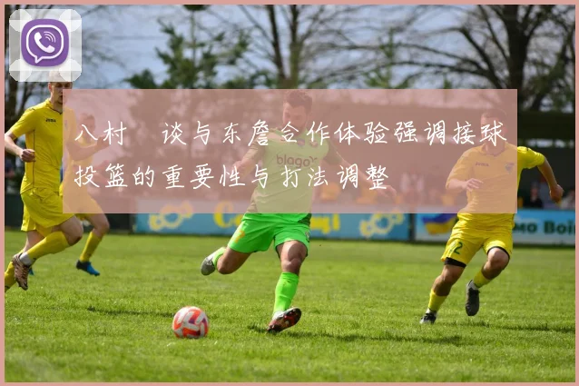 八村塁谈与东詹合作体验强调接球投篮的重要性与打法调整