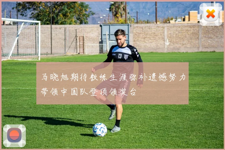 马晓旭期待教练生涯弥补遗憾努力带领中国队登顶领奖台