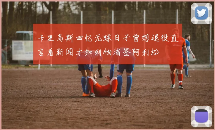 卡里乌斯回忆无球日子曾想退役直言看新闻才知利物浦签阿利松
