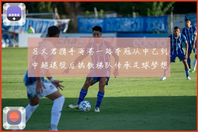 吕文君携手海港一路夺冠从中乙到中超退役后执教梯队传承足球梦想