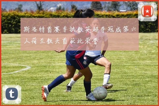 斯洛特首赛季执教英超夺冠成第六人荷兰教头首获此荣誉