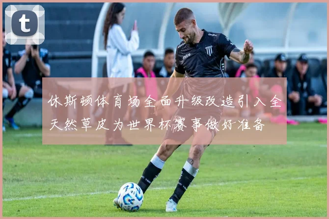 休斯顿体育场全面升级改造引入全天然草皮为世界杯赛事做好准备