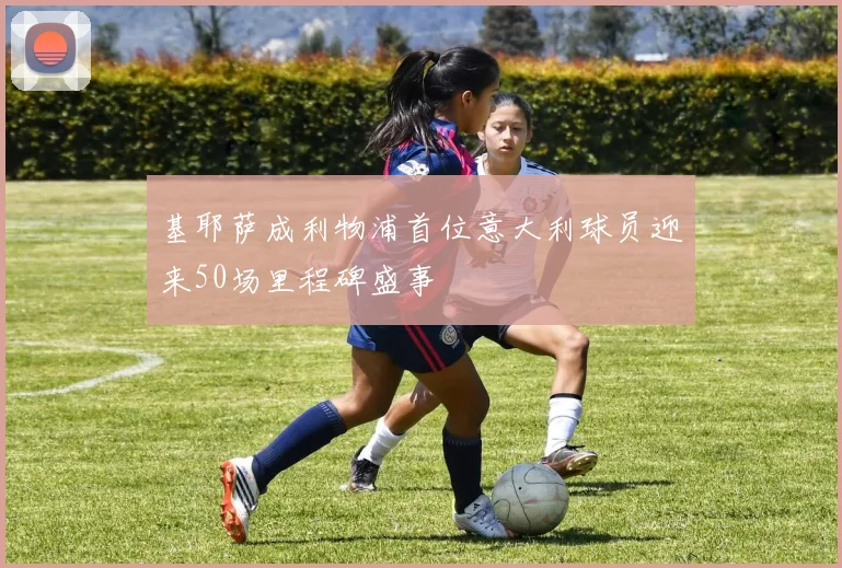 基耶萨成利物浦首位意大利球员迎来50场里程碑盛事