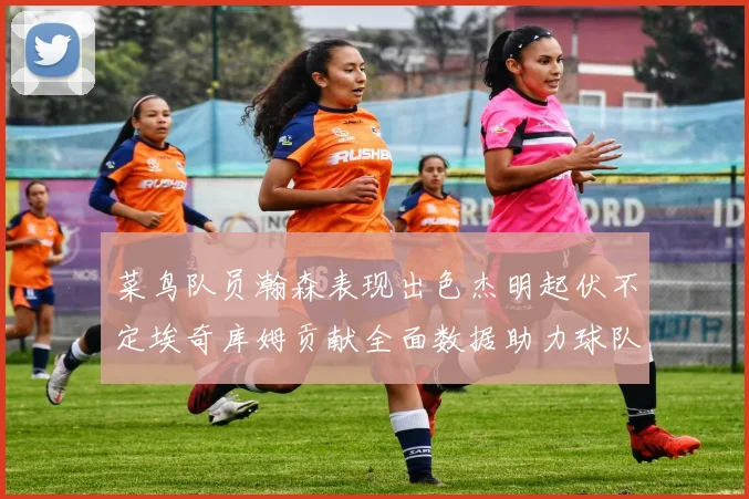 菜鸟队员瀚森表现出色杰明起伏不定埃奇库姆贡献全面数据助力球队