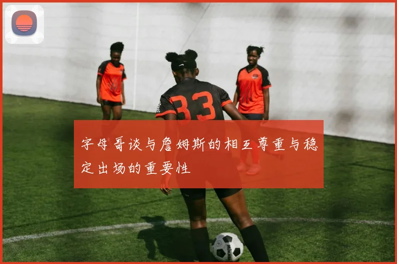 字母哥谈与詹姆斯的相互尊重与稳定出场的重要性