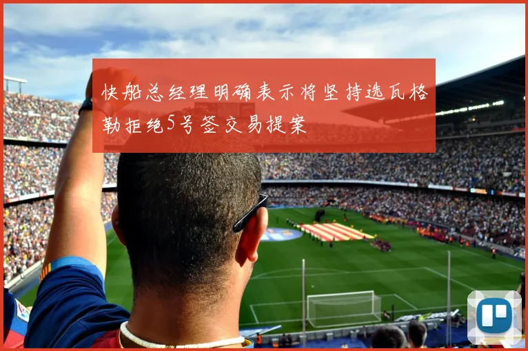 快船总经理明确表示将坚持选瓦格勒拒绝5号签交易提案